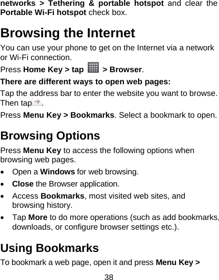 38 networks &gt; Tethering &amp; portable hotspot and clear the Portable Wi-Fi hotspot check box. Browsing the Internet You can use your phone to get on the Internet via a network or Wi-Fi connection.   Press Home Key &gt; tap   &gt; Browser. There are different ways to open web pages: Tap the address bar to enter the website you want to browse. Then tap . Press Menu Key &gt; Bookmarks. Select a bookmark to open. Browsing Options Press Menu Key to access the following options when browsing web pages. • Open a Windows for web browsing. • Close the Browser application. • Access Bookmarks, most visited web sites, and browsing history. • Tap More to do more operations (such as add bookmarks, downloads, or configure browser settings etc.). Using Bookmarks To bookmark a web page, open it and press Menu Key &gt; 