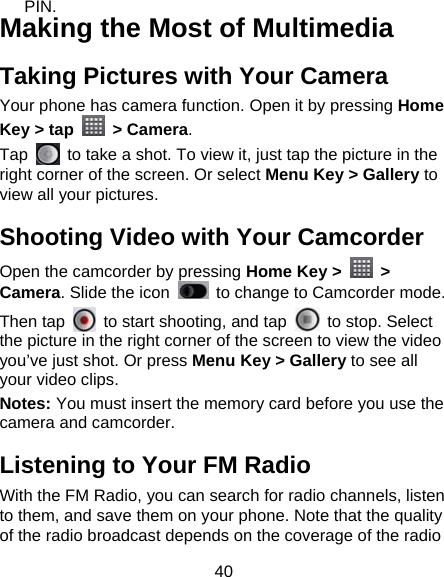 40 PIN. Making the Most of Multimedia Taking Pictures with Your Camera Your phone has camera function. Open it by pressing Home Key &gt; tap   &gt; Camera.  Tap    to take a shot. To view it, just tap the picture in the right corner of the screen. Or select Menu Key &gt; Gallery to view all your pictures. Shooting Video with Your Camcorder Open the camcorder by pressing Home Key &gt;   &gt; Camera. Slide the icon    to change to Camcorder mode. Then tap    to start shooting, and tap    to stop. Select the picture in the right corner of the screen to view the video you’ve just shot. Or press Menu Key &gt; Gallery to see all your video clips. Notes: You must insert the memory card before you use the camera and camcorder. Listening to Your FM Radio With the FM Radio, you can search for radio channels, listen to them, and save them on your phone. Note that the quality of the radio broadcast depends on the coverage of the radio 