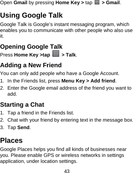 43 Open Gmail by pressing Home Key &gt; tap  &gt; Gmail. Using Google Talk Google Talk is Google’s instant messaging program, which enables you to communicate with other people who also use it. Opening Google Talk Press Home Key &gt;tap   &gt; Talk. Adding a New Friend You can only add people who have a Google Account.   1.  In the Friends list, press Menu Key &gt; Add friend. 2.  Enter the Google email address of the friend you want to add. Starting a Chat 1.  Tap a friend in the Friends list. 2.  Chat with your friend by entering text in the message box. 3. Tap Send. Places Google Places helps you find all kinds of businesses near you. Please enable GPS or wireless networks in settings application, under location settings. 