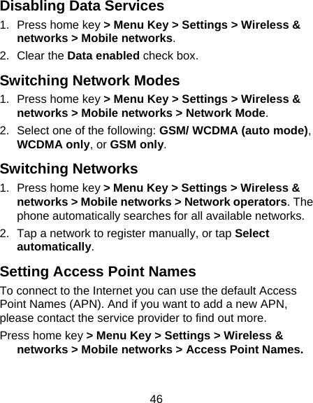 46 Disabling Data Services 1.  Press home key &gt; Menu Key &gt; Settings &gt; Wireless &amp; networks &gt; Mobile networks. 2. Clear the Data enabled check box. Switching Network Modes 1.  Press home key &gt; Menu Key &gt; Settings &gt; Wireless &amp; networks &gt; Mobile networks &gt; Network Mode. 2.  Select one of the following: GSM/ WCDMA (auto mode), WCDMA only, or GSM only. Switching Networks 1.  Press home key &gt; Menu Key &gt; Settings &gt; Wireless &amp; networks &gt; Mobile networks &gt; Network operators. The phone automatically searches for all available networks. 2.  Tap a network to register manually, or tap Select automatically. Setting Access Point Names To connect to the Internet you can use the default Access Point Names (APN). And if you want to add a new APN, please contact the service provider to find out more. Press home key &gt; Menu Key &gt; Settings &gt; Wireless &amp; networks &gt; Mobile networks &gt; Access Point Names. 