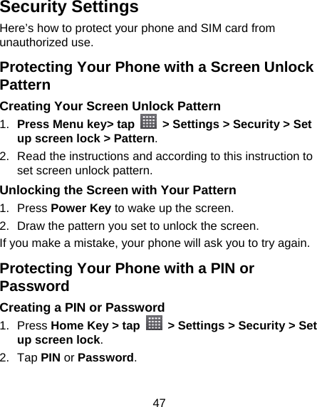 47 Security Settings Here’s how to protect your phone and SIM card from unauthorized use.   Protecting Your Phone with a Screen Unlock Pattern Creating Your Screen Unlock Pattern 1.  Press Menu key&gt; tap    &gt; Settings &gt; Security &gt; Set up screen lock &gt; Pattern. 2.  Read the instructions and according to this instruction to set screen unlock pattern. Unlocking the Screen with Your Pattern 1. Press Power Key to wake up the screen. 2.  Draw the pattern you set to unlock the screen. If you make a mistake, your phone will ask you to try again. Protecting Your Phone with a PIN or Password Creating a PIN or Password 1. Press Home Key &gt; tap    &gt; Settings &gt; Security &gt; Set up screen lock. 2. Tap PIN or Password.  