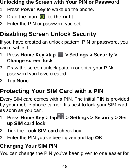 48 Unlocking the Screen with Your PIN or Password 1. Press Power Key to wake up the phone. 2. Drag the icon    to the right. 3.  Enter the PIN or password you set. Disabling Screen Unlock Security If you have created an unlock pattern, PIN or password, you can disable it. 1. Press Home Key &gt;tap    &gt; Settings &gt; Security &gt; Change screen lock. 2.  Draw the screen unlock pattern or enter your PIN/ password you have created. 3. Tap None. Protecting Your SIM Card with a PIN Every SIM card comes with a PIN. The initial PIN is provided by your mobile phone carrier. It’s best to lock your SIM card as soon as you can. 1. Press Home Key &gt; tap   &gt; Settings &gt; Security &gt; Set up SIM card lock. 2. Tick the Lock SIM card check box. 3.  Enter the PIN you’ve been given and tap OK. Changing Your SIM PIN You can change the PIN you’ve been given to one easier for 