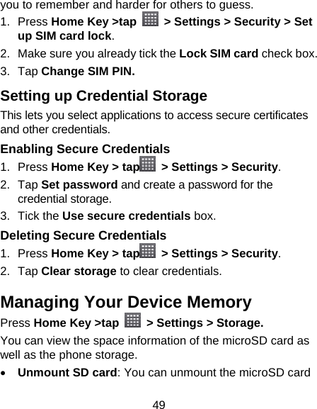49 you to remember and harder for others to guess. 1. Press Home Key &gt;tap    &gt; Settings &gt; Security &gt; Set up SIM card lock. 2.  Make sure you already tick the Lock SIM card check box. 3. Tap Change SIM PIN. Setting up Credential Storage This lets you select applications to access secure certificates and other credentials. Enabling Secure Credentials 1. Press Home Key &gt; tap   &gt; Settings &gt; Security. 2. Tap Set password and create a password for the credential storage. 3. Tick the Use secure credentials box.  Deleting Secure Credentials 1. Press Home Key &gt; tap   &gt; Settings &gt; Security. 2. Tap Clear storage to clear credentials. Managing Your Device Memory Press Home Key &gt;tap    &gt; Settings &gt; Storage. You can view the space information of the microSD card as well as the phone storage.   • Unmount SD card: You can unmount the microSD card 