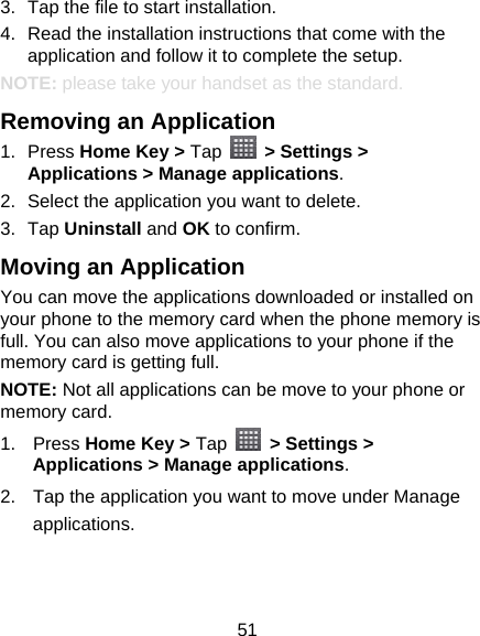 51 3.  Tap the file to start installation. 4.  Read the installation instructions that come with the application and follow it to complete the setup. NOTE: please take your handset as the standard. Removing an Application 1. Press Home Key &gt; Tap   &gt; Settings &gt; Applications &gt; Manage applications. 2.  Select the application you want to delete. 3. Tap Uninstall and OK to confirm. Moving an Application You can move the applications downloaded or installed on your phone to the memory card when the phone memory is full. You can also move applications to your phone if the memory card is getting full. NOTE: Not all applications can be move to your phone or memory card. 1. Press Home Key &gt; Tap   &gt; Settings &gt; Applications &gt; Manage applications. 2.  Tap the application you want to move under Manage applications. 