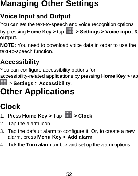 52 Managing Other Settings Voice Input and Output You can set the text-to-speech and voice recognition options by pressing Home Key &gt; tap   &gt; Settings &gt; Voice input &amp; output.  NOTE: You need to download voice data in order to use the text-to-speech function.   Accessibility You can configure accessibility options for accessibility-related applications by pressing Home Key &gt; tap  &gt; Settings &gt; Accessibility. Other Applications Clock 1. Press Home Key &gt; Tap   &gt; Clock. 2.  Tap the alarm icon. 3.  Tap the default alarm to configure it. Or, to create a new alarm, press Menu Key &gt; Add alarm. 4. Tick the Turn alarm on box and set up the alarm options. 