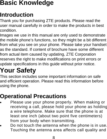 8 Basic Knowledge Introduction Thank you for purchasing ZTE products. Please read the user manual carefully in order to make the products in best condition. Images we use in this manual are only used to demonstrate the mobile phone’s functions, so they might be a bit different from what you see on your phone. Please take your handset as the standard. If content of brochure have some different from actual item caused by updating, ZTE Corporation reserves the right to make modifications on print errors or update specifications in this guide without prior notice. Your Safety This section includes some important information on safe and efficient operation. Please read this information before using the phone. Operational Precautions • Please use your phone properly. When making or receiving a call, please hold your phone as holding a wire telephone. Make sure that the phone is at least one inch (about two point five centimeters) from your body when transmitting. • Do not touch the antenna when the phone is in use. Touching the antenna area affects call quality and 