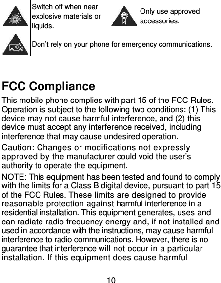 10  Switch off when near explosive materials or liquids. Only use approved accessories.  Don’t rely on your phone for emergency communications.  FCC Compliance     This mobile phone complies with part 15 of the FCC Rules. Operation is subject to the following two conditions: (1) This device may not cause harmful interference, and (2) this device must accept any interference received, including interference that may cause undesired operation. Caution: Changes or modifications not expressly approved by the manufacturer could void the user’s authority to operate the equipment. NOTE: This equipment has been tested and found to comply with the limits for a Class B digital device, pursuant to part 15 of the FCC Rules. These limits are designed to provide reasonable protection against harmful interference in a residential installation. This equipment generates, uses and can radiate radio frequency energy and, if not installed and used in accordance with the instructions, may cause harmful interference to radio communications. However, there is no guarantee that interference will not occur in a particular installation. If this equipment does cause harmful 