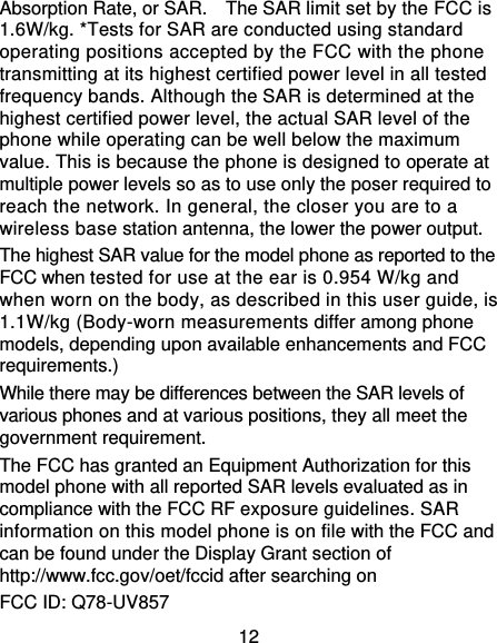 12 Absorption Rate, or SAR.    The SAR limit set by the FCC is 1.6W/kg. *Tests for SAR are conducted using standard operating positions accepted by the FCC with the phone transmitting at its highest certified power level in all tested frequency bands. Although the SAR is determined at the highest certified power level, the actual SAR level of the phone while operating can be well below the maximum value. This is because the phone is designed to operate at multiple power levels so as to use only the poser required to reach the network. In general, the closer you are to a wireless base station antenna, the lower the power output. The highest SAR value for the model phone as reported to the FCC when tested for use at the ear is 0.954 W/kg and when worn on the body, as described in this user guide, is 1.1W/kg (Body-worn measurements differ among phone models, depending upon available enhancements and FCC requirements.) While there may be differences between the SAR levels of various phones and at various positions, they all meet the government requirement. The FCC has granted an Equipment Authorization for this model phone with all reported SAR levels evaluated as in compliance with the FCC RF exposure guidelines. SAR information on this model phone is on file with the FCC and can be found under the Display Grant section of http://www.fcc.gov/oet/fccid after searching on   FCC ID: Q78-UV857 