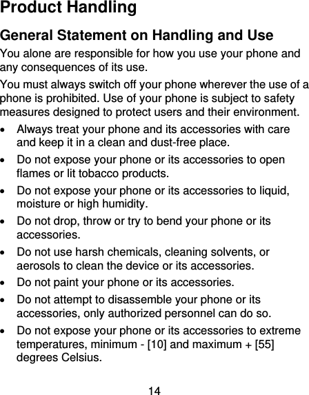 14 Product Handling General Statement on Handling and Use You alone are responsible for how you use your phone and any consequences of its use. You must always switch off your phone wherever the use of a phone is prohibited. Use of your phone is subject to safety measures designed to protect users and their environment.   Always treat your phone and its accessories with care and keep it in a clean and dust-free place.   Do not expose your phone or its accessories to open flames or lit tobacco products.   Do not expose your phone or its accessories to liquid, moisture or high humidity.   Do not drop, throw or try to bend your phone or its accessories.   Do not use harsh chemicals, cleaning solvents, or aerosols to clean the device or its accessories.   Do not paint your phone or its accessories.   Do not attempt to disassemble your phone or its accessories, only authorized personnel can do so.   Do not expose your phone or its accessories to extreme temperatures, minimum - [10] and maximum + [55] degrees Celsius. 