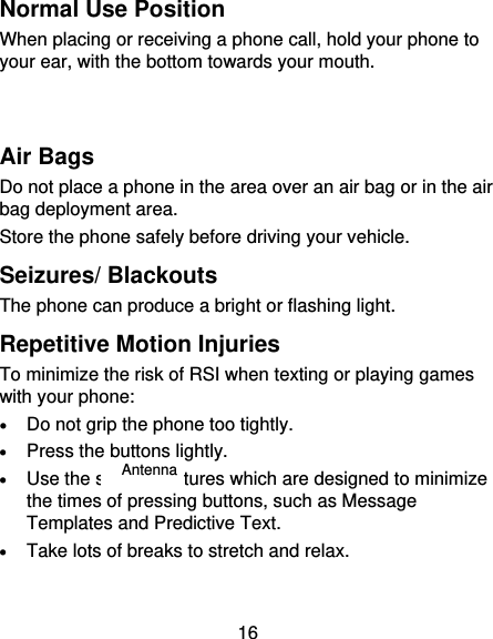 16 Normal Use Position When placing or receiving a phone call, hold your phone to your ear, with the bottom towards your mouth.   Air Bags Do not place a phone in the area over an air bag or in the air bag deployment area. Store the phone safely before driving your vehicle. Seizures/ Blackouts The phone can produce a bright or flashing light. Repetitive Motion Injuries To minimize the risk of RSI when texting or playing games with your phone:  Do not grip the phone too tightly.  Press the buttons lightly.  Use the special features which are designed to minimize the times of pressing buttons, such as Message Templates and Predictive Text.  Take lots of breaks to stretch and relax. Antenna