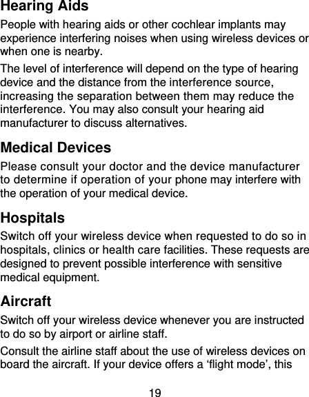 19 Hearing Aids People with hearing aids or other cochlear implants may experience interfering noises when using wireless devices or when one is nearby. The level of interference will depend on the type of hearing device and the distance from the interference source, increasing the separation between them may reduce the interference. You may also consult your hearing aid manufacturer to discuss alternatives. Medical Devices Please consult your doctor and the device manufacturer to determine if operation of your phone may interfere with the operation of your medical device. Hospitals Switch off your wireless device when requested to do so in hospitals, clinics or health care facilities. These requests are designed to prevent possible interference with sensitive medical equipment. Aircraft Switch off your wireless device whenever you are instructed to do so by airport or airline staff. Consult the airline staff about the use of wireless devices on board the aircraft. If your device offers a ‘flight mode’, this 
