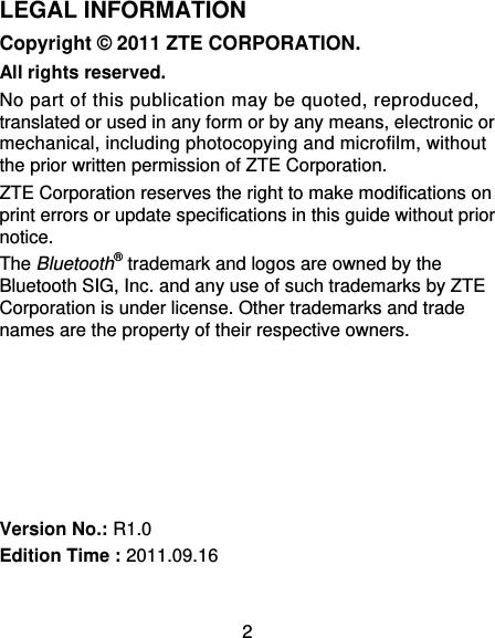 2 LEGAL INFORMATION Copyright © 2011 ZTE CORPORATION. All rights reserved. No part of this publication may be quoted, reproduced, translated or used in any form or by any means, electronic or mechanical, including photocopying and microfilm, without the prior written permission of ZTE Corporation. ZTE Corporation reserves the right to make modifications on print errors or update specifications in this guide without prior notice. The Bluetooth® trademark and logos are owned by the Bluetooth SIG, Inc. and any use of such trademarks by ZTE Corporation is under license. Other trademarks and trade names are the property of their respective owners.       Version No.: R1.0 Edition Time : 2011.09.16  