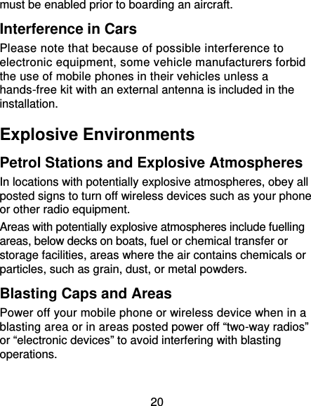 20 must be enabled prior to boarding an aircraft. Interference in Cars Please note that because of possible interference to electronic equipment, some vehicle manufacturers forbid the use of mobile phones in their vehicles unless a hands-free kit with an external antenna is included in the installation. Explosive Environments Petrol Stations and Explosive Atmospheres In locations with potentially explosive atmospheres, obey all posted signs to turn off wireless devices such as your phone or other radio equipment. Areas with potentially explosive atmospheres include fuelling areas, below decks on boats, fuel or chemical transfer or storage facilities, areas where the air contains chemicals or particles, such as grain, dust, or metal powders. Blasting Caps and Areas Power off your mobile phone or wireless device when in a blasting area or in areas posted power off “two-way radios” or “electronic devices” to avoid interfering with blasting operations. 