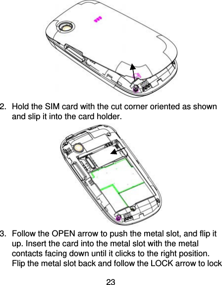 23  2.  Hold the SIM card with the cut corner oriented as shown and slip it into the card holder.    3.  Follow the OPEN arrow to push the metal slot, and flip it up. Insert the card into the metal slot with the metal contacts facing down until it clicks to the right position. Flip the metal slot back and follow the LOCK arrow to lock 