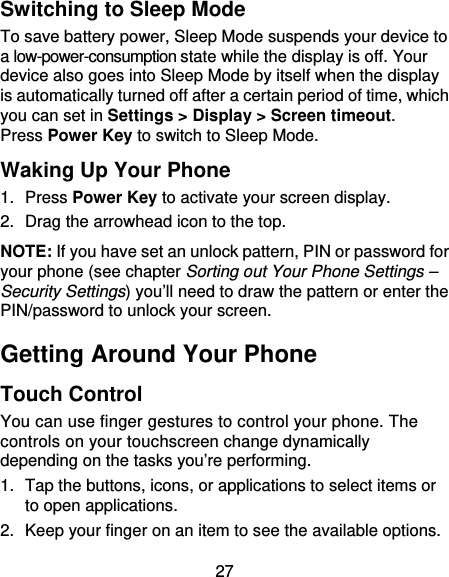 27 Switching to Sleep Mode To save battery power, Sleep Mode suspends your device to a low-power-consumption state while the display is off. Your device also goes into Sleep Mode by itself when the display is automatically turned off after a certain period of time, which you can set in Settings &gt; Display &gt; Screen timeout.  Press Power Key to switch to Sleep Mode. Waking Up Your Phone 1. Press Power Key to activate your screen display. 2. Drag the arrowhead icon to the top. NOTE: If you have set an unlock pattern, PIN or password for your phone (see chapter Sorting out Your Phone Settings – Security Settings) you’ll need to draw the pattern or enter the PIN/password to unlock your screen. Getting Around Your Phone Touch Control You can use finger gestures to control your phone. The controls on your touchscreen change dynamically depending on the tasks you’re performing. 1.  Tap the buttons, icons, or applications to select items or to open applications. 2.  Keep your finger on an item to see the available options. 