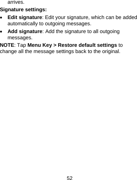 52 arrives. Signature settings:  Edit signature: Edit your signature, which can be added automatically to outgoing messages.  Add signature: Add the signature to all outgoing messages. NOTE: Tap Menu Key &gt; Restore default settings to change all the message settings back to the original.  