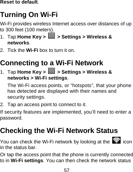 57 Reset to default. Turning On Wi-Fi   Wi-Fi provides wireless Internet access over distances of up to 300 feet (100 meters). 1. Tap Home Key &gt;    &gt; Settings &gt; Wireless &amp; networks. 2. Tick the Wi-Fi box to turn it on. Connecting to a Wi-Fi Network 1. Tap Home Key &gt;    &gt; Settings &gt; Wireless &amp; networks &gt; Wi-Fi settings. The Wi-Fi access points, or “hotspots”, that your phone has detected are displayed with their names and security settings. 2.  Tap an access point to connect to it. If security features are implemented, you’ll need to enter a password. Checking the Wi-Fi Network Status You can check the Wi-Fi network by looking at the   icon in the status bar.   Or tap the access point that the phone is currently connected to in Wi-Fi settings. You can then check the network status 