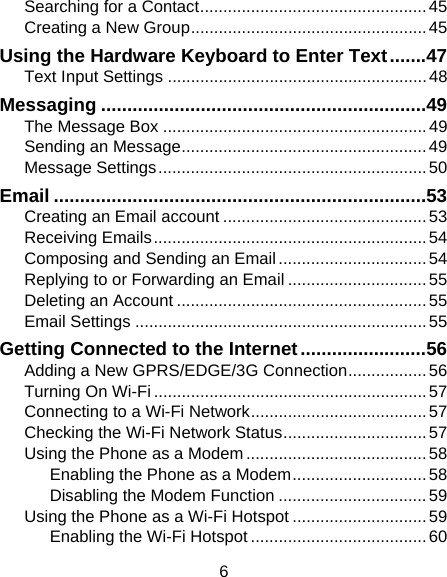 6 Searching for a Contact ................................................. 45 Creating a New Group ................................................... 45 Using the Hardware Keyboard to Enter Text ....... 47 Text Input Settings ........................................................ 48 Messaging .............................................................. 49 The Message Box ......................................................... 49 Sending an Message ..................................................... 49 Message Settings .......................................................... 50 Email ....................................................................... 53 Creating an Email account ............................................ 53 Receiving Emails ........................................................... 54 Composing and Sending an Email ................................ 54 Replying to or Forwarding an Email .............................. 55 Deleting an Account ...................................................... 55 Email Settings ............................................................... 55 Getting Connected to the Internet ........................ 56 Adding a New GPRS/EDGE/3G Connection ................. 56 Turning On Wi-Fi ........................................................... 57 Connecting to a Wi-Fi Network ...................................... 57 Checking the Wi-Fi Network Status ............................... 57 Using the Phone as a Modem ....................................... 58 Enabling the Phone as a Modem ............................. 58 Disabling the Modem Function ................................ 59 Using the Phone as a Wi-Fi Hotspot ............................. 59 Enabling the Wi-Fi Hotspot ...................................... 60 