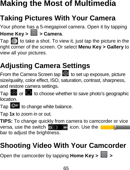 65 Making the Most of Multimedia Taking Pictures With Your Camera Your phone has a 5-megapixel camera. Open it by tapping Home Key &gt;   &gt; Camera.  Tap    to take a shot. To view it, just tap the picture in the right corner of the screen. Or select Menu Key &gt; Gallery to view all your pictures. Adjusting Camera Settings From the Camera Screen tap    to set up exposure, picture size/quality, color effect, ISO, saturation, contrast, sharpness, and restore camera settings. Tap   or    to choose whether to save photo’s geographic location. Tap    to change white balance. Tap 1x to zoom in or out. TIPS: To change quickly from camera to camcorder or vice versa, use the switch    icon. Use the   bar to adjust the brightness. Shooting Video With Your Camcorder Open the camcorder by tapping Home Key &gt;   &gt; 