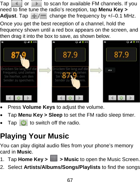 67 Tap   or    to scan for available FM channels. If you need to fine tune the radio’s reception, tap Menu Key &gt; Adjust. Tap  /  change the frequency by +/–0.1 MHz. Once you get the best reception of a channel, hold the frequency shown until a red box appears on the screen, and then drag it into the box to save, as shown below.   Press Volume Keys to adjust the volume.  Tap Menu Key &gt; Sleep to set the FM radio sleep timer.  Tap    to switch off the radio. Playing Your Music You can play digital audio files from your phone’s memory card in Music. 1. Tap Home Key &gt;   &gt; Music to open the Music Screen. 2. Select Artists/Albums/Songs/Playlists to find the songs 