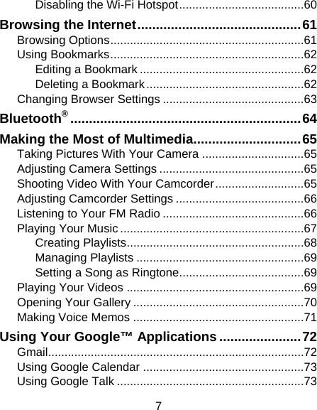 7 Disabling the Wi-Fi Hotspot ...................................... 60 Browsing the Internet ............................................ 61 Browsing Options ........................................................... 61 Using Bookmarks ........................................................... 62 Editing a Bookmark .................................................. 62 Deleting a Bookmark ................................................ 62 Changing Browser Settings ........................................... 63 Bluetooth® .............................................................. 64 Making the Most of Multimedia............................. 65 Taking Pictures With Your Camera ............................... 65 Adjusting Camera Settings ............................................ 65 Shooting Video With Your Camcorder ........................... 65 Adjusting Camcorder Settings ....................................... 66 Listening to Your FM Radio ........................................... 66 Playing Your Music ........................................................ 67 Creating Playlists ...................................................... 68 Managing Playlists ................................................... 69 Setting a Song as Ringtone ...................................... 69 Playing Your Videos ...................................................... 69 Opening Your Gallery .................................................... 70 Making Voice Memos .................................................... 71 Using Your Google™ Applications ...................... 72 Gmail .............................................................................. 72 Using Google Calendar ................................................. 73 Using Google Talk ......................................................... 73 