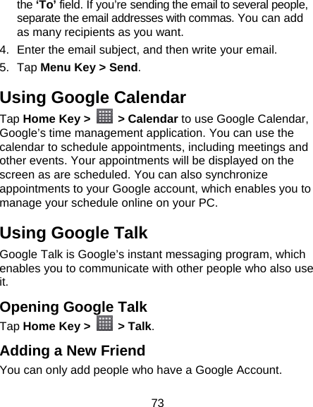 73 the ‘To’ field. If you’re sending the email to several people, separate the email addresses with commas. You can add as many recipients as you want. 4.  Enter the email subject, and then write your email. 5. Tap Menu Key &gt; Send. Using Google Calendar Tap Home Key &gt;   &gt; Calendar to use Google Calendar, Google’s time management application. You can use the calendar to schedule appointments, including meetings and other events. Your appointments will be displayed on the screen as are scheduled. You can also synchronize appointments to your Google account, which enables you to manage your schedule online on your PC. Using Google Talk Google Talk is Google’s instant messaging program, which enables you to communicate with other people who also use it. Opening Google Talk Tap Home Key &gt;   &gt; Talk. Adding a New Friend You can only add people who have a Google Account.   