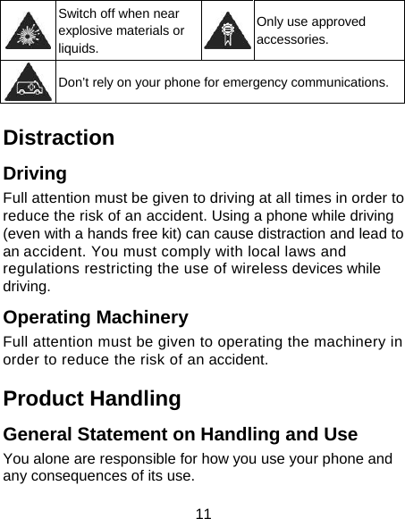 11  Switch off when near explosive materials or liquids. Only use approved accessories.  Don’t rely on your phone for emergency communications.  Distraction Driving Full attention must be given to driving at all times in order to reduce the risk of an accident. Using a phone while driving (even with a hands free kit) can cause distraction and lead to an accident. You must comply with local laws and regulations restricting the use of wireless devices while driving. Operating Machinery Full attention must be given to operating the machinery in order to reduce the risk of an accident. Product Handling General Statement on Handling and Use You alone are responsible for how you use your phone and any consequences of its use. 
