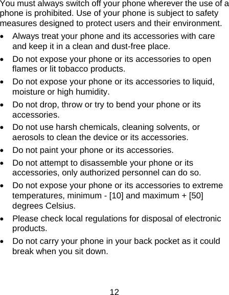 12 You must always switch off your phone wherever the use of a phone is prohibited. Use of your phone is subject to safety measures designed to protect users and their environment.   Always treat your phone and its accessories with care and keep it in a clean and dust-free place.   Do not expose your phone or its accessories to open flames or lit tobacco products.   Do not expose your phone or its accessories to liquid, moisture or high humidity.   Do not drop, throw or try to bend your phone or its accessories.   Do not use harsh chemicals, cleaning solvents, or aerosols to clean the device or its accessories.   Do not paint your phone or its accessories.   Do not attempt to disassemble your phone or its accessories, only authorized personnel can do so.   Do not expose your phone or its accessories to extreme temperatures, minimum - [10] and maximum + [50] degrees Celsius.   Please check local regulations for disposal of electronic products.   Do not carry your phone in your back pocket as it could break when you sit down. 