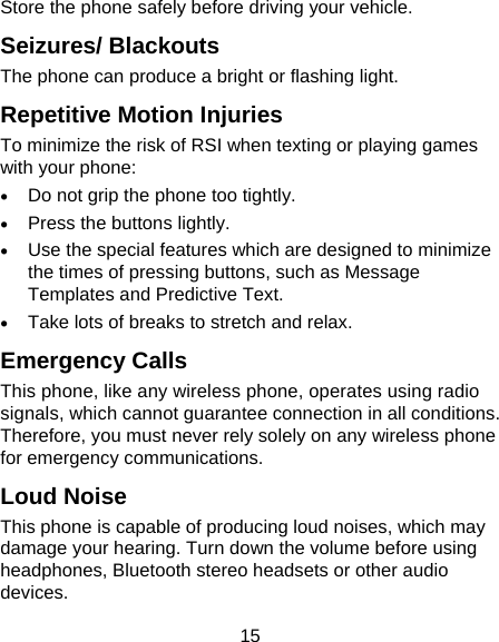 15 Store the phone safely before driving your vehicle. Seizures/ Blackouts The phone can produce a bright or flashing light. Repetitive Motion Injuries To minimize the risk of RSI when texting or playing games with your phone:  Do not grip the phone too tightly.  Press the buttons lightly.  Use the special features which are designed to minimize the times of pressing buttons, such as Message Templates and Predictive Text.  Take lots of breaks to stretch and relax. Emergency Calls This phone, like any wireless phone, operates using radio signals, which cannot guarantee connection in all conditions. Therefore, you must never rely solely on any wireless phone for emergency communications. Loud Noise This phone is capable of producing loud noises, which may damage your hearing. Turn down the volume before using headphones, Bluetooth stereo headsets or other audio devices. 