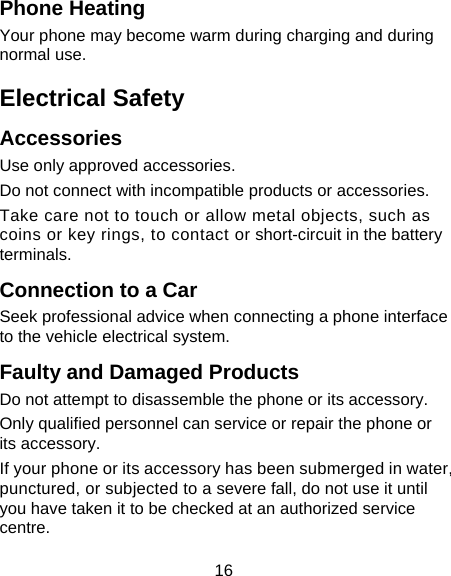 16 Phone Heating Your phone may become warm during charging and during normal use. Electrical Safety Accessories Use only approved accessories. Do not connect with incompatible products or accessories. Take care not to touch or allow metal objects, such as coins or key rings, to contact or short-circuit in the battery terminals. Connection to a Car Seek professional advice when connecting a phone interface to the vehicle electrical system. Faulty and Damaged Products Do not attempt to disassemble the phone or its accessory. Only qualified personnel can service or repair the phone or its accessory. If your phone or its accessory has been submerged in water, punctured, or subjected to a severe fall, do not use it until you have taken it to be checked at an authorized service centre. 