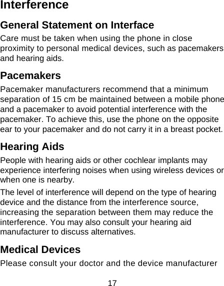 17 Interference  General Statement on Interface Care must be taken when using the phone in close proximity to personal medical devices, such as pacemakers and hearing aids. Pacemakers Pacemaker manufacturers recommend that a minimum separation of 15 cm be maintained between a mobile phone and a pacemaker to avoid potential interference with the pacemaker. To achieve this, use the phone on the opposite ear to your pacemaker and do not carry it in a breast pocket. Hearing Aids People with hearing aids or other cochlear implants may experience interfering noises when using wireless devices or when one is nearby. The level of interference will depend on the type of hearing device and the distance from the interference source, increasing the separation between them may reduce the interference. You may also consult your hearing aid manufacturer to discuss alternatives. Medical Devices Please consult your doctor and the device manufacturer 
