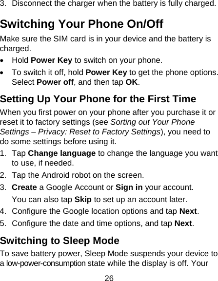 26 3.  Disconnect the charger when the battery is fully charged. Switching Your Phone On/Off   Make sure the SIM card is in your device and the battery is charged.   Hold Power Key to switch on your phone.   To switch it off, hold Power Key to get the phone options. Select Power off, and then tap OK. Setting Up Your Phone for the First Time   When you first power on your phone after you purchase it or reset it to factory settings (see Sorting out Your Phone Settings – Privacy: Reset to Factory Settings), you need to do some settings before using it. 1. Tap Change language to change the language you want to use, if needed. 2.  Tap the Android robot on the screen. 3.  Create a Google Account or Sign in your account. You can also tap Skip to set up an account later. 4.  Configure the Google location options and tap Next. 5.  Configure the date and time options, and tap Next. Switching to Sleep Mode To save battery power, Sleep Mode suspends your device to a low-power-consumption state while the display is off. Your 