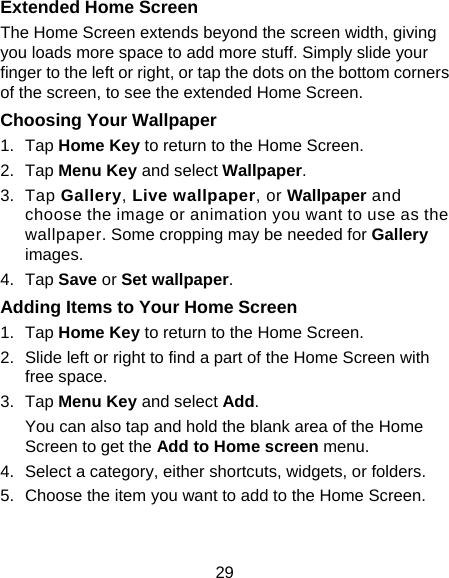 29 Extended Home Screen The Home Screen extends beyond the screen width, giving you loads more space to add more stuff. Simply slide your finger to the left or right, or tap the dots on the bottom corners of the screen, to see the extended Home Screen.   Choosing Your Wallpaper     1. Tap Home Key to return to the Home Screen. 2. Tap Menu Key and select Wallpaper. 3. Tap Gallery, Live wallpaper, or Wallpaper and choose the image or animation you want to use as the wallpaper. Some cropping may be needed for Gallery images. 4. Tap Save or Set wallpaper. Adding Items to Your Home Screen 1. Tap Home Key to return to the Home Screen. 2.  Slide left or right to find a part of the Home Screen with free space. 3. Tap Menu Key and select Add. You can also tap and hold the blank area of the Home Screen to get the Add to Home screen menu. 4.  Select a category, either shortcuts, widgets, or folders. 5.  Choose the item you want to add to the Home Screen. 