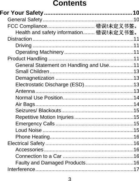 3 Contents For Your Safety ...................................................... 10 General Safety ............................................................... 10 FCC Compliance................................. 错误!未定义书签。 Health and safety information ........ 错误!未定义书签。 Distraction ...................................................................... 11 Driving ...................................................................... 11 Operating Machinery ................................................ 11 Product Handling ........................................................... 11 General Statement on Handling and Use ................. 11 Small Children .......................................................... 13 Demagnetization ...................................................... 13 Electrostatic Discharge (ESD) .................................. 13 Antenna .................................................................... 13 Normal Use Position ................................................. 14 Air Bags .................................................................... 14 Seizures/ Blackouts .................................................. 15 Repetitive Motion Injuries ......................................... 15 Emergency Calls ...................................................... 15 Loud Noise ............................................................... 15 Phone Heating .......................................................... 16 Electrical Safety ............................................................. 16 Accessories .............................................................. 16 Connection to a Car ................................................. 16 Faulty and Damaged Products ................................. 16 Interference .................................................................... 17 