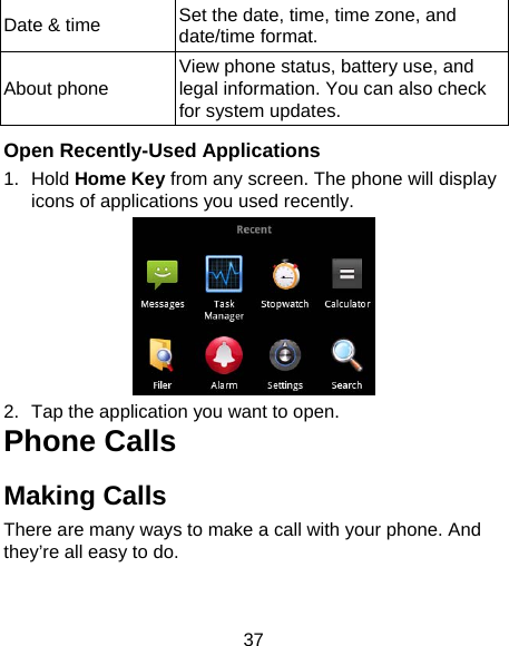 37 Date &amp; time  Set the date, time, time zone, and date/time format.   About phone  View phone status, battery use, and legal information. You can also check for system updates.  Open Recently-Used Applications 1. Hold Home Key from any screen. The phone will display icons of applications you used recently.  2.  Tap the application you want to open. Phone Calls Making Calls There are many ways to make a call with your phone. And they’re all easy to do. 