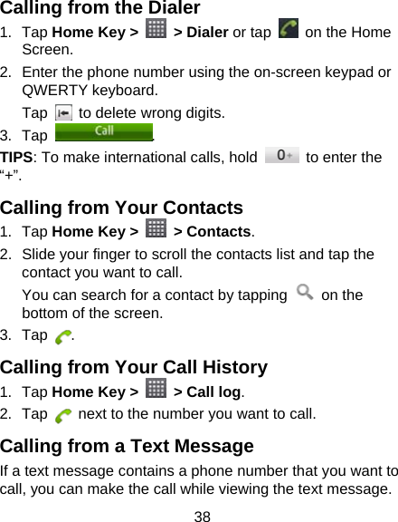 38 Calling from the Dialer 1. Tap Home Key &gt;   &gt; Dialer or tap    on the Home Screen. 2.  Enter the phone number using the on-screen keypad or QWERTY keyboard. Tap    to delete wrong digits. 3. Tap  . TIPS: To make international calls, hold    to enter the “+”. Calling from Your Contacts 1. Tap Home Key &gt;   &gt; Contacts. 2.  Slide your finger to scroll the contacts list and tap the contact you want to call. You can search for a contact by tapping   on the bottom of the screen. 3. Tap  . Calling from Your Call History 1. Tap Home Key &gt;    &gt; Call log. 2. Tap    next to the number you want to call. Calling from a Text Message If a text message contains a phone number that you want to call, you can make the call while viewing the text message. 