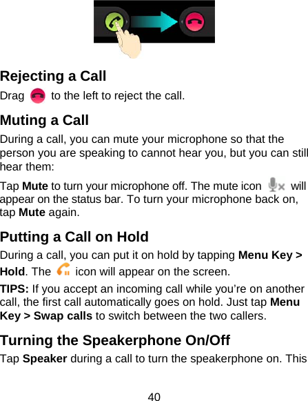 40  Rejecting a Call Drag    to the left to reject the call. Muting a Call During a call, you can mute your microphone so that the person you are speaking to cannot hear you, but you can still hear them: Tap Mute to turn your microphone off. The mute icon   will appear on the status bar. To turn your microphone back on, tap Mute again. Putting a Call on Hold During a call, you can put it on hold by tapping Menu Key &gt; Hold. The    icon will appear on the screen. TIPS: If you accept an incoming call while you’re on another call, the first call automatically goes on hold. Just tap Menu Key &gt; Swap calls to switch between the two callers. Turning the Speakerphone On/Off Tap Speaker during a call to turn the speakerphone on. This 