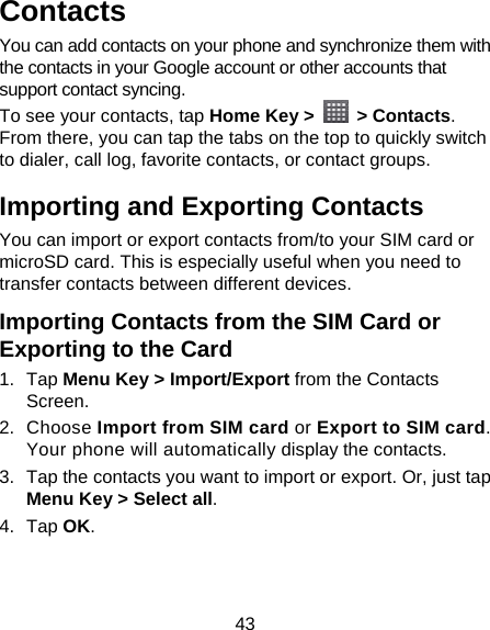 43 Contacts You can add contacts on your phone and synchronize them with the contacts in your Google account or other accounts that support contact syncing. To see your contacts, tap Home Key &gt;   &gt; Contacts. From there, you can tap the tabs on the top to quickly switch to dialer, call log, favorite contacts, or contact groups. Importing and Exporting Contacts You can import or export contacts from/to your SIM card or microSD card. This is especially useful when you need to transfer contacts between different devices. Importing Contacts from the SIM Card or Exporting to the Card 1. Tap Menu Key &gt; Import/Export from the Contacts Screen. 2. Choose Import from SIM card or Export to SIM card. Your phone will automatically display the contacts.   3.  Tap the contacts you want to import or export. Or, just tap Menu Key &gt; Select all. 4. Tap OK. 