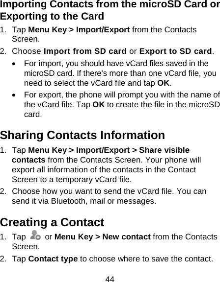 44 Importing Contacts from the microSD Card or Exporting to the Card 1. Tap Menu Key &gt; Import/Export from the Contacts Screen. 2. Choose Import from SD card or Export to SD card.   For import, you should have vCard files saved in the microSD card. If there’s more than one vCard file, you need to select the vCard file and tap OK.   For export, the phone will prompt you with the name of the vCard file. Tap OK to create the file in the microSD card. Sharing Contacts Information 1. Tap Menu Key &gt; Import/Export &gt; Share visible contacts from the Contacts Screen. Your phone will export all information of the contacts in the Contact Screen to a temporary vCard file. 2.  Choose how you want to send the vCard file. You can send it via Bluetooth, mail or messages. Creating a Contact 1. Tap   or Menu Key &gt; New contact from the Contacts Screen. 2. Tap Contact type to choose where to save the contact. 
