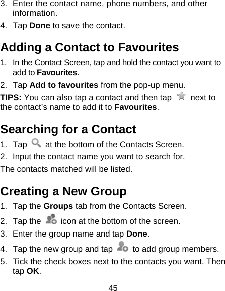 45 3.  Enter the contact name, phone numbers, and other information.  4. Tap Done to save the contact. Adding a Contact to Favourites 1.  In the Contact Screen, tap and hold the contact you want to add to Favourites. 2. Tap Add to favourites from the pop-up menu. TIPS: You can also tap a contact and then tap   next to the contact’s name to add it to Favourites.  Searching for a Contact 1. Tap    at the bottom of the Contacts Screen. 2.  Input the contact name you want to search for. The contacts matched will be listed. Creating a New Group 1. Tap the Groups tab from the Contacts Screen. 2. Tap the    icon at the bottom of the screen. 3.  Enter the group name and tap Done. 4.  Tap the new group and tap    to add group members. 5.  Tick the check boxes next to the contacts you want. Then tap OK. 