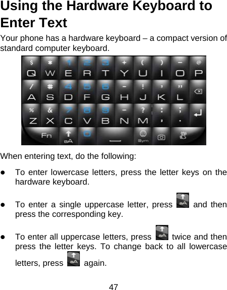 47 Using the Hardware Keyboard to Enter Text Your phone has a hardware keyboard – a compact version of standard computer keyboard.  When entering text, do the following:  To enter lowercase letters, press the letter keys on the hardware keyboard.  To enter a single uppercase letter, press   and then press the corresponding key.  To enter all uppercase letters, press    twice and then press the letter keys. To change back to all lowercase letters, press   again. 