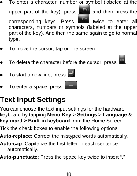 48  To enter a character, number or symbol (labeled at the upper part of the key), press   and then press the corresponding keys. Press   twice to enter all characters, numbers or symbols (labeled at the upper part of the key). And then the same again to go to normal type.  To move the cursor, tap on the screen.  To delete the character before the cursor, press  .  To start a new line, press  .  To enter a space, press  . Text Input Settings You can choose the text input settings for the hardware keyboard by tapping Menu Key &gt; Settings &gt; Language &amp; keyboard &gt; Built-in keyboard from the Home Screen. Tick the check boxes to enable the following options: Auto-replace: Correct the mistyped words automatically. Auto-cap: Capitalize the first letter in each sentence automatically. Auto-punctuate: Press the space key twice to insert “.”  