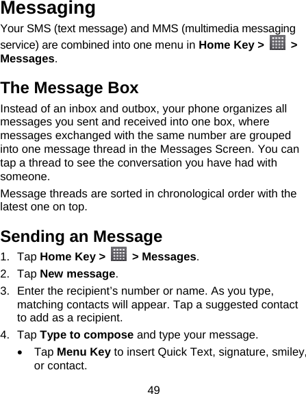 49 Messaging Your SMS (text message) and MMS (multimedia messaging service) are combined into one menu in Home Key &gt;   &gt; Messages. The Message Box Instead of an inbox and outbox, your phone organizes all messages you sent and received into one box, where messages exchanged with the same number are grouped into one message thread in the Messages Screen. You can tap a thread to see the conversation you have had with someone. Message threads are sorted in chronological order with the latest one on top. Sending an Message 1. Tap Home Key &gt;   &gt; Messages. 2. Tap New message. 3.  Enter the recipient’s number or name. As you type, matching contacts will appear. Tap a suggested contact to add as a recipient. 4. Tap Type to compose and type your message.  Tap Menu Key to insert Quick Text, signature, smiley, or contact. 
