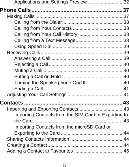 5 Applications and Settings Preview ........................... 32 Phone Calls ............................................................ 37 Making Calls .................................................................. 37 Calling from the Dialer .............................................. 38 Calling from Your Contacts ...................................... 38 Calling from Your Call History .................................. 38 Calling from a Text Message .................................... 38 Using Speed Dial ...................................................... 39 Receiving Calls .............................................................. 39 Answering a Call ...................................................... 39 Rejecting a Call ........................................................ 40 Muting a Call ............................................................ 40 Putting a Call on Hold ............................................... 40 Turning the Speakerphone On/Off ........................... 40 Ending a Call ............................................................ 41 Adjusting Your Call Settings .......................................... 41 Contacts ................................................................. 43 Importing and Exporting Contacts ................................. 43 Importing Contacts from the SIM Card or Exporting to the Card .................................................................... 43 Importing Contacts from the microSD Card or Exporting to the Card ............................................... 44 Sharing Contacts Information ........................................ 44 Creating a Contact ......................................................... 44 Adding a Contact to Favourites ..................................... 45 