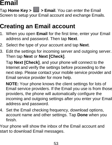 53 Email Tap Home Key &gt;   &gt; Email. You can enter the Email Screen to setup your Email account and exchange Emails. Creating an Email account 1. When you open Email for the first time, enter your Email address and password. Then tap Next. 2.  Select the type of your account and tap Next. 3.  Edit the settings for incoming server and outgoing server. Then tap Next or Next [Check]. Tap Next [Check], and your phone will connect to the Internet and verify the settings before proceeding to the next step. Please contact your mobile service provider and Email service provider for more help. NOTE: Your phone knows the client settings for lots of Email service providers. If the Email you use is from those providers, the phone will automatically configure the incoming and outgoing settings after you enter your Email address and password. 4.  Set the Email checking frequency, download options, account name and other settings. Tap Done when you finish. Your phone will show the inbox of the Email account and start to download Email messages. 