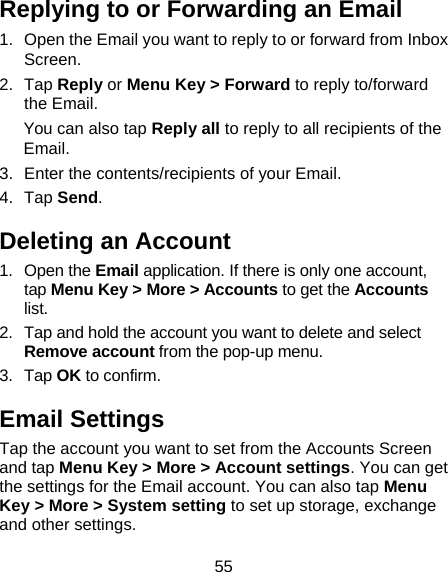 55 Replying to or Forwarding an Email 1.  Open the Email you want to reply to or forward from Inbox Screen. 2. Tap Reply or Menu Key &gt; Forward to reply to/forward the Email. You can also tap Reply all to reply to all recipients of the Email. 3.  Enter the contents/recipients of your Email. 4. Tap Send. Deleting an Account 1. Open the Email application. If there is only one account, tap Menu Key &gt; More &gt; Accounts to get the Accounts list. 2.  Tap and hold the account you want to delete and select Remove account from the pop-up menu. 3. Tap OK to confirm. Email Settings Tap the account you want to set from the Accounts Screen and tap Menu Key &gt; More &gt; Account settings. You can get the settings for the Email account. You can also tap Menu Key &gt; More &gt; System setting to set up storage, exchange and other settings. 