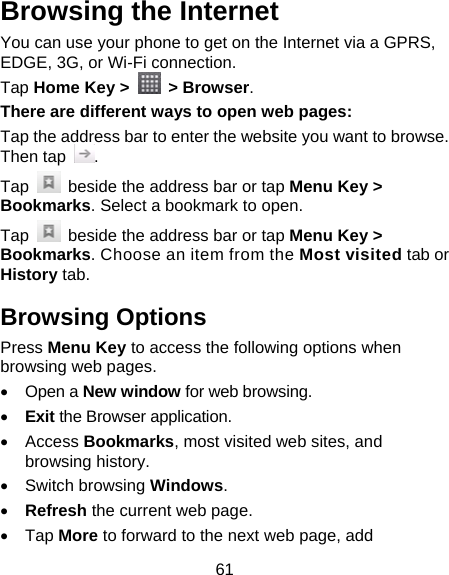 61 Browsing the Internet You can use your phone to get on the Internet via a GPRS, EDGE, 3G, or Wi-Fi connection.   Tap Home Key &gt;   &gt; Browser. There are different ways to open web pages: Tap the address bar to enter the website you want to browse. Then tap  . Tap    beside the address bar or tap Menu Key &gt; Bookmarks. Select a bookmark to open. Tap    beside the address bar or tap Menu Key &gt; Bookmarks. Choose an item from the Most visited tab or History tab.   Browsing Options Press Menu Key to access the following options when browsing web pages.  Open a New window for web browsing.  Exit the Browser application.  Access Bookmarks, most visited web sites, and browsing history.  Switch browsing Windows.  Refresh the current web page.    Tap More to forward to the next web page, add 