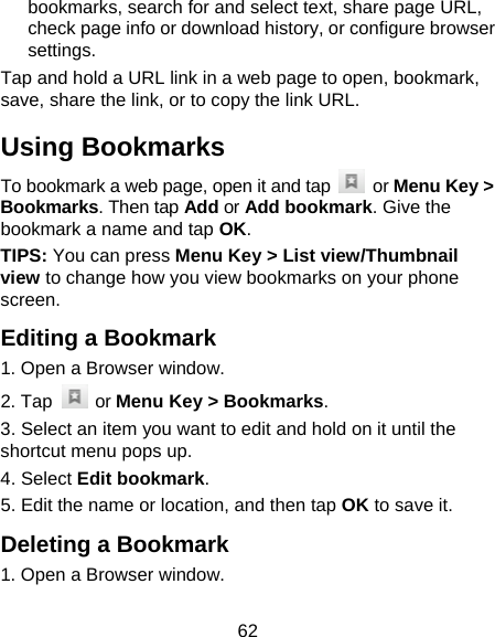 62 bookmarks, search for and select text, share page URL, check page info or download history, or configure browser settings. Tap and hold a URL link in a web page to open, bookmark, save, share the link, or to copy the link URL. Using Bookmarks To bookmark a web page, open it and tap   or Menu Key &gt; Bookmarks. Then tap Add or Add bookmark. Give the bookmark a name and tap OK. TIPS: You can press Menu Key &gt; List view/Thumbnail view to change how you view bookmarks on your phone screen. Editing a Bookmark 1. Open a Browser window. 2. Tap   or Menu Key &gt; Bookmarks. 3. Select an item you want to edit and hold on it until the shortcut menu pops up. 4. Select Edit bookmark. 5. Edit the name or location, and then tap OK to save it. Deleting a Bookmark 1. Open a Browser window. 