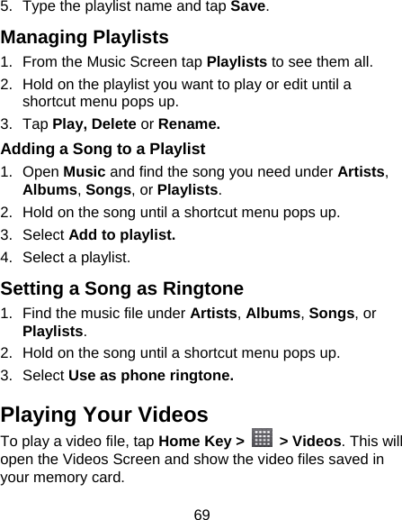 69 5.  Type the playlist name and tap Save.  Managing Playlists 1.  From the Music Screen tap Playlists to see them all. 2.  Hold on the playlist you want to play or edit until a shortcut menu pops up. 3. Tap Play, Delete or Rename. Adding a Song to a Playlist 1. Open Music and find the song you need under Artists, Albums, Songs, or Playlists. 2.  Hold on the song until a shortcut menu pops up. 3. Select Add to playlist. 4.  Select a playlist. Setting a Song as Ringtone 1.  Find the music file under Artists, Albums, Songs, or Playlists. 2.  Hold on the song until a shortcut menu pops up. 3. Select Use as phone ringtone. Playing Your Videos To play a video file, tap Home Key &gt;   &gt; Videos. This will open the Videos Screen and show the video files saved in your memory card.   