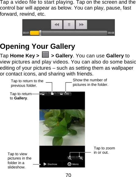 70 Tap a video file to start playing. Tap on the screen and the control bar will appear as below. You can play, pause, fast forward, rewind, etc.  Opening Your Gallery Tap Home Key &gt;   &gt; Gallery. You can use Gallery to view pictures and play videos. You can also do some basic editing of your pictures – such as setting them as wallpaper or contact icons, and sharing with friends.             Tap to return to the previous folder. Show the number of pictures in the folder. Tap to return to Gallery. Tap to zoom in or out. Tap to view pictures in the folder in a slideshow. 